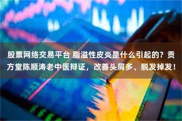 股票网络交易平台 脂溢性皮炎是什么引起的？贡方堂陈顺涛老中医辩证，改善头屑多、脱发掉发！