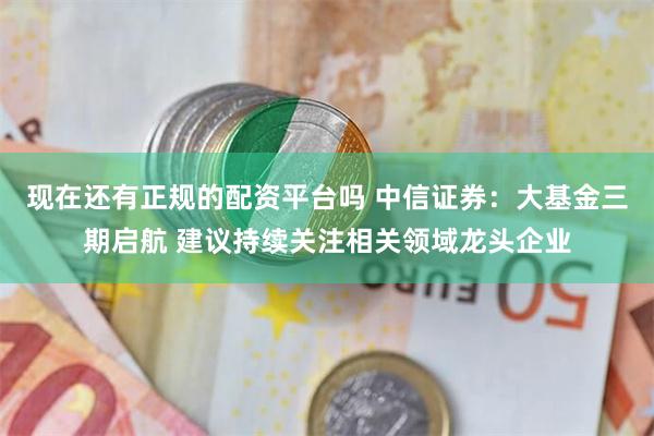 现在还有正规的配资平台吗 中信证券：大基金三期启航 建议持续关注相关领域龙头企业