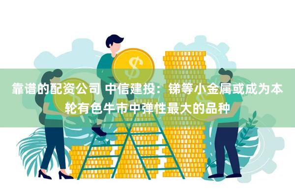 靠谱的配资公司 中信建投：锑等小金属或成为本轮有色牛市中弹性最大的品种