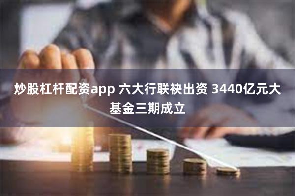 炒股杠杆配资app 六大行联袂出资 3440亿元大基金三期成立