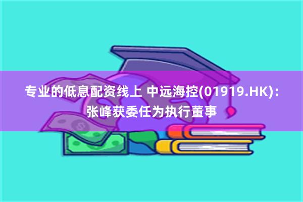 专业的低息配资线上 中远海控(01919.HK)：张峰获委任为执行董事