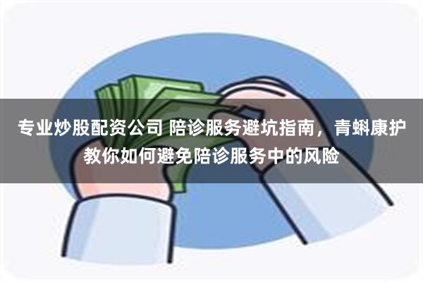 专业炒股配资公司 陪诊服务避坑指南，青蝌康护教你如何避免陪诊服务中的风险