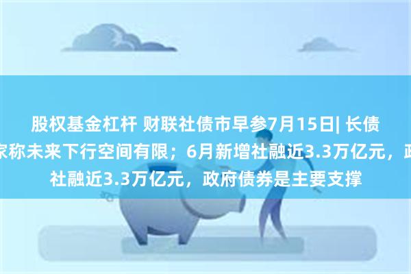 股权基金杠杆 财联社债市早参7月15日| 长债利率仍处低位，专家称未来下行空间有限；6月新增社融近3.3万亿元，政府债券是主要支撑