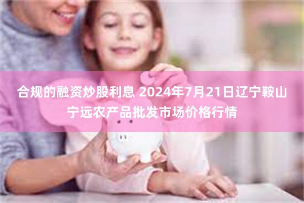 合规的融资炒股利息 2024年7月21日辽宁鞍山宁远农产品批发市场价格行情