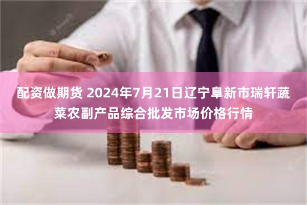 配资做期货 2024年7月21日辽宁阜新市瑞轩蔬菜农副产品综合批发市场价格行情