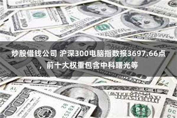 炒股借钱公司 沪深300电脑指数报3697.66点，前十大权重包含中科曙光等