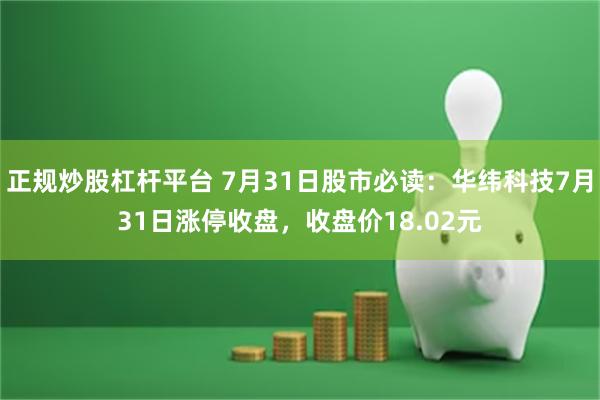 正规炒股杠杆平台 7月31日股市必读：华纬科技7月31日涨停收盘，收盘价18.02元