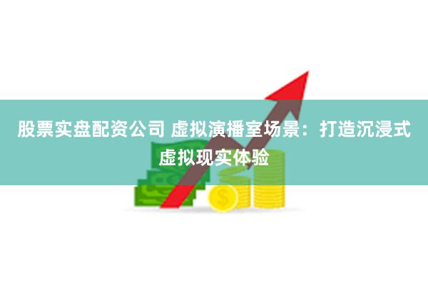 股票实盘配资公司 虚拟演播室场景：打造沉浸式虚拟现实体验