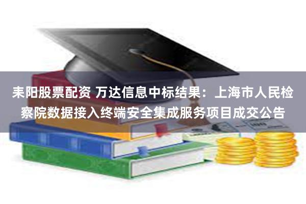 耒阳股票配资 万达信息中标结果：上海市人民检察院数据接入终端安全集成服务项目成交公告