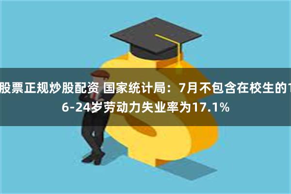 股票正规炒股配资 国家统计局：7月不包含在校生的16-24岁劳动力失业率为17.1%