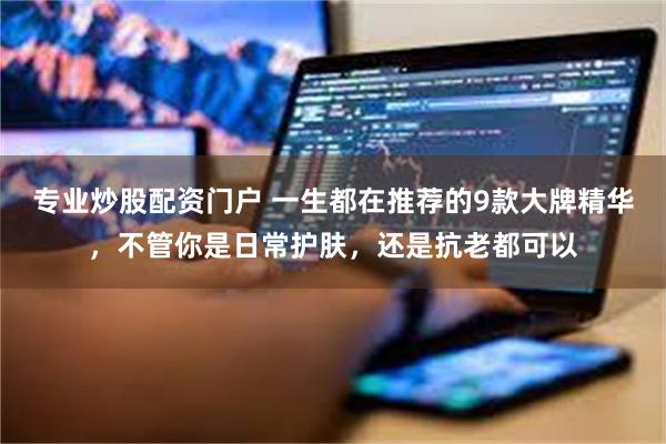 专业炒股配资门户 一生都在推荐的9款大牌精华，不管你是日常护肤，还是抗老都可以