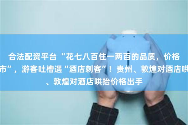 合法配资平台 “花七八百住一两百的品质，价格直逼一线城市”，游客吐槽遇“酒店刺客”！贵州、敦煌对酒店哄抬价格出手