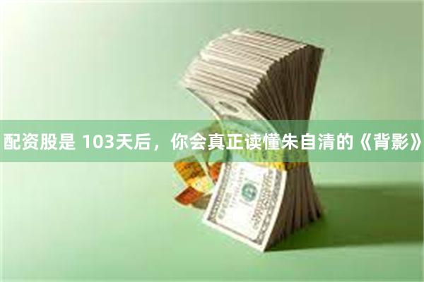 配资股是 103天后，你会真正读懂朱自清的《背影》