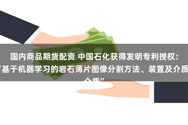 国内商品期货配资 中国石化获得发明专利授权：“基于机器学习的岩石薄片图像分割方法、装置及介质”