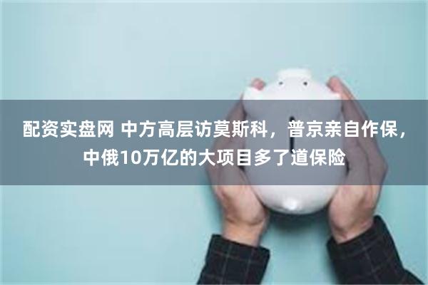 配资实盘网 中方高层访莫斯科，普京亲自作保，中俄10万亿的大项目多了道保险