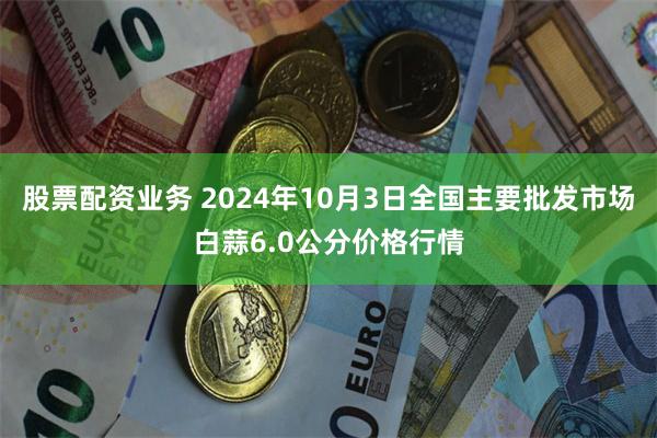 股票配资业务 2024年10月3日全国主要批发市场白蒜6.0公分价格行情