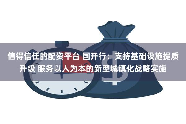 值得信任的配资平台 国开行：支持基础设施提质升级 服务以人为本的新型城镇化战略实施