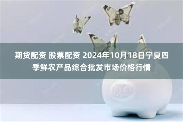 期货配资 股票配资 2024年10月18日宁夏四季鲜农产品综合批发市场价格行情