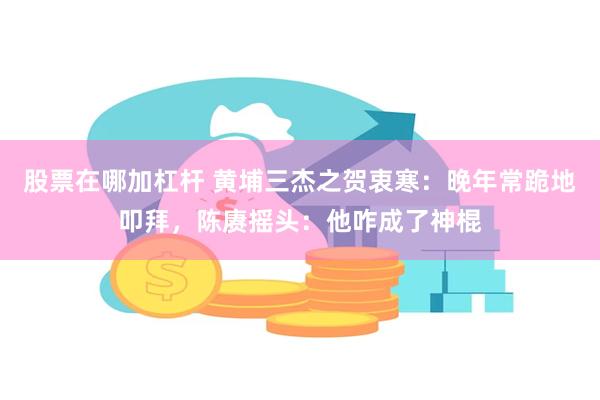 股票在哪加杠杆 黄埔三杰之贺衷寒：晚年常跪地叩拜，陈赓摇头：他咋成了神棍