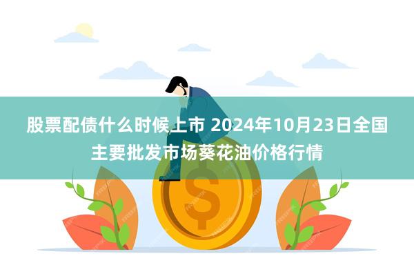 股票配债什么时候上市 2024年10月23日全国主要批发市场葵花油价格行情