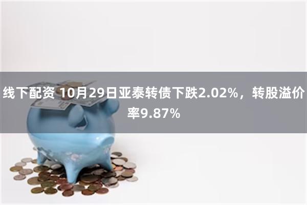 线下配资 10月29日亚泰转债下跌2.02%，转股溢价率9.87%