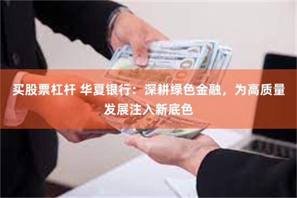 买股票杠杆 华夏银行：深耕绿色金融，为高质量发展注入新底色