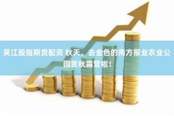 吴江股指期货配资 秋天，去金色的南方报业农业公园赏秋露营啦！