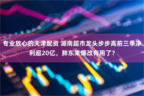 专业放心的天津配资 湖南超市龙头步步高前三季净利超20亿，胖东来爆改有用了？