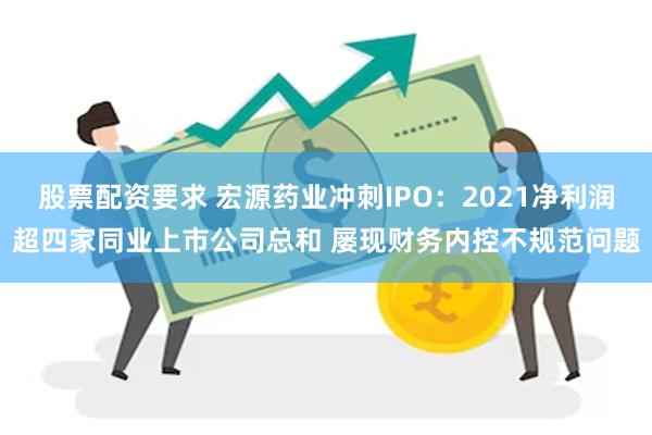 股票配资要求 宏源药业冲刺IPO：2021净利润超四家同业上市公司总和 屡现财务内控不规范问题