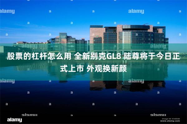 股票的杠杆怎么用 全新别克GL8 陆尊将于今日正式上市 外观换新颜