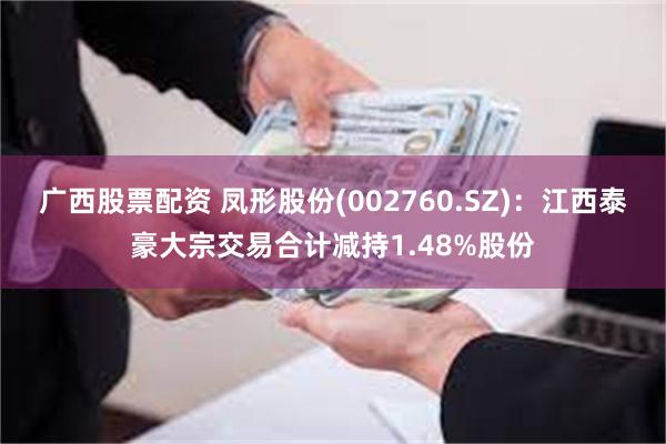 广西股票配资 凤形股份(002760.SZ)：江西泰豪大宗交易合计减持1.48%股份