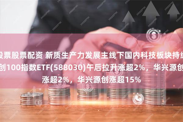 股票股票配资 新质生产力发展主线下国内科技板块持续受益，科创100指数ETF(588030)午后拉升涨超2%，华兴源创涨超15%