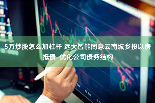 5万炒股怎么加杠杆 远大智能同意云南城乡投以房抵债  优化公司债务结构