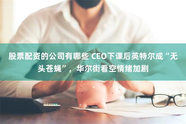 股票配资的公司有哪些 CEO下课后英特尔成“无头苍蝇”，华尔街看空情绪加剧