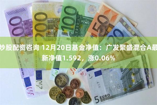 炒股配资咨询 12月20日基金净值：广发聚盛混合A最新净值1.592，涨0.06%