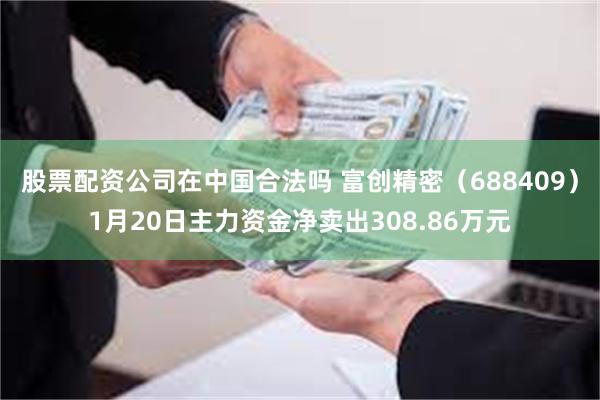 股票配资公司在中国合法吗 富创精密（688409）1月20日主力资金净卖出308.86万元