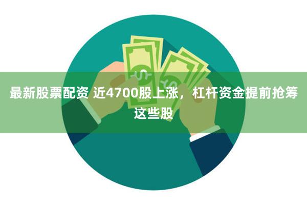 最新股票配资 近4700股上涨，杠杆资金提前抢筹这些股