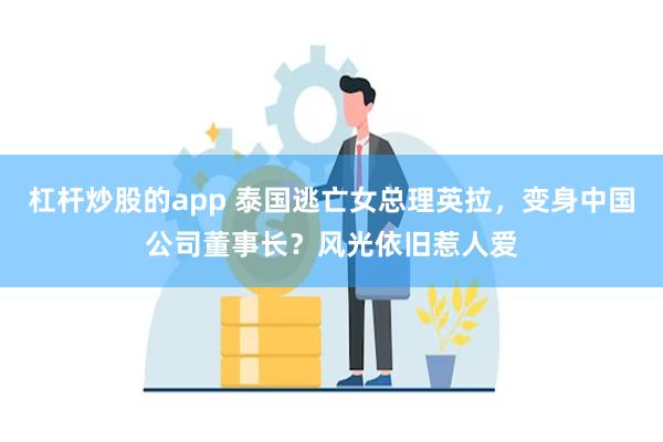 杠杆炒股的app 泰国逃亡女总理英拉，变身中国公司董事长？风光依旧惹人爱