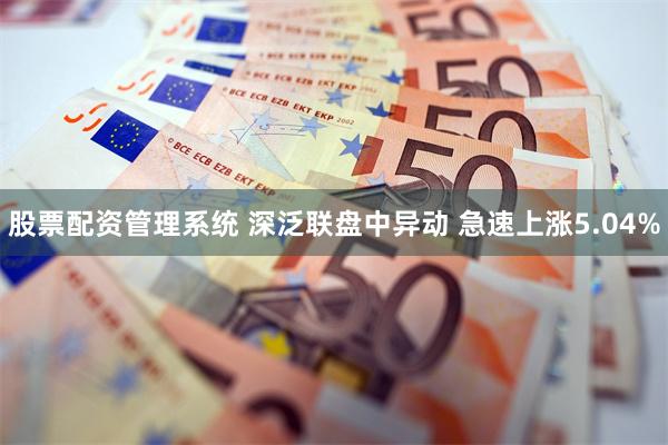 股票配资管理系统 深泛联盘中异动 急速上涨5.04%