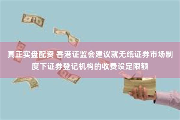 真正实盘配资 香港证监会建议就无纸证券市场制度下证券登记机构的收费设定限额